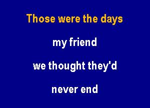 Those were the days

my friend
we thought they'd

neverend