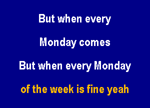 But when every

Monday comes

But when every Monday

of the week is fine yeah