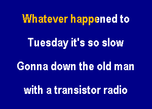 Whatever happened to

Tuesday it's so slow
Gonna down the old man

with a transistor radio