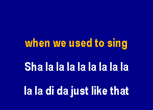 when we used to sing

Sha la la la la la la la la

la la di dajust like that