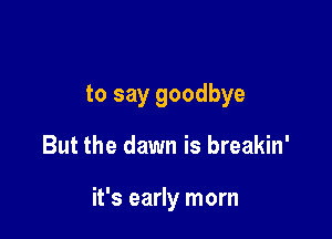 to say goodbye

But the dawn is breakin'

it's early morn