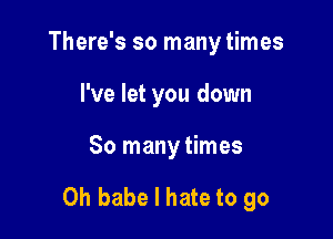 There's so many times
I've let you down

So many times

0h babe I hate to go