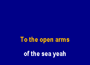 To the open arms

of the sea yeah
