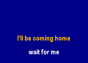 I'll be coming home

wait for me