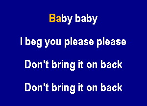 Baby baby

I beg you please please

Don't bring it on back

Don't bring it on back