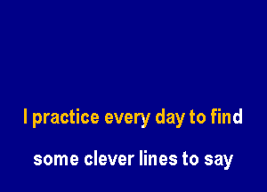 I practice every day to find

some clever lines to say