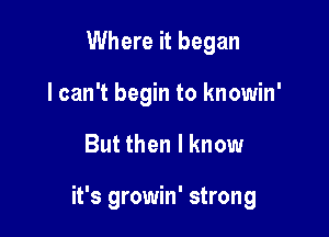 Where it began
I can't begin to knowin'

But then I know

it's growin' strong