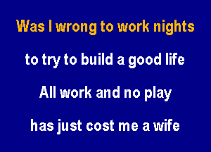 Was I wrong to work nights

to try to build a good life

All work and no play

has just cost me a wife