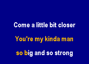 Come a little bit closer

You're my kinda man

so big and so strong