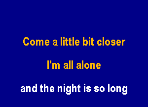 Come a little bit closer

I'm all alone

and the night is so long