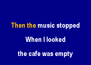 Then the music stopped

When I looked

the cafe was empty