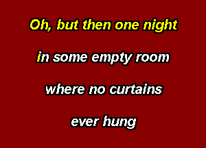 Oh, but then one night

in some empty room
where no curtains

ever hung