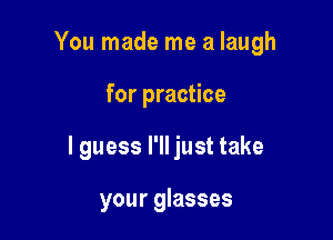 You made me a laugh

for practice

I guess I'll just take

your glasses