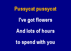 Pussycat pussycat

I've got flowers
And lots of hours

to spend with you