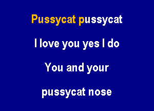 Pussycat pussycat

I love you yes I do
You and your

pussycat nose