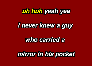 uh huh yeah yea
I never knew a guy

who carried a

mirror in his pocket