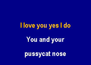 llove you yes I do

You and your

pussycat nose
