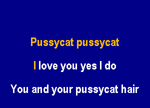 Pussycat pussycat

I love you yes I do

You and your pussycat hair