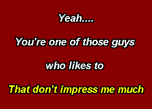 Yeah...

You're one of those guys

who likes to

That don't impress me much