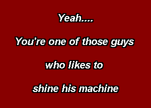 Yeah...

You're one of those guys

who likes to

shine his machine