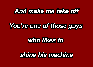 And make me take off

You're one of those guys

who likes to

shine his machine