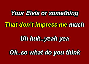 Your Elvis or something

That don't impress me much
Uh huh..yeah yea

Ok..so what do you think