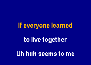 If everyone learned

to live together

Uh huh seems to me