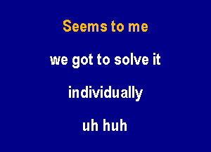 Seems to me

we got to solve it

individually

uh huh
