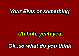 Your Elvis or something

Uh huh..yeah yea

Ok..so what do you think