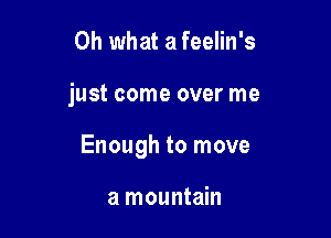 Oh what a feelin's

just come over me

Enough to move

a mountain