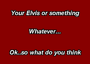 Your Elvis or something

Whatever...

Ok..so what do you think