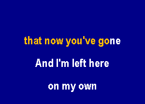 that now you've gone

And I'm left here

on my own