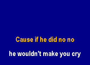 Cause if he did no no

he wouldn't make you cry