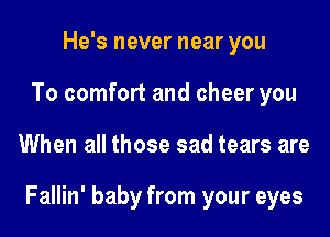 He's never near you
To comfort and cheer you

When all those sad tears are

Fallin' baby from your eyes