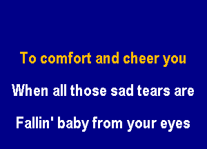 To comfort and cheer you

When all those sad tears are

Fallin' baby from your eyes