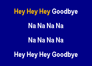 Hey Hey Hey Goodbye
Na Na Na Na
Na Na Na Na

Hey Hey Hey Goodbye