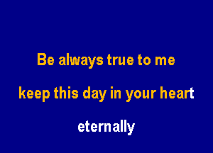 Be always true to me

keep this day in your heart

eternally