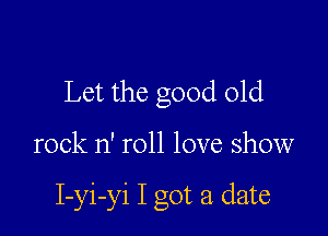 Let the good old

rock n' roll love show

I-yi-yi I got a date