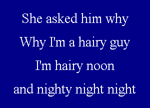 She asked him why
Why I'm a hairy guy

I'm hairy noon

and mighty night night