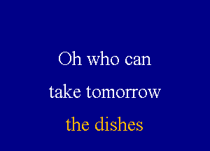 Oh who can

take tomorrow
the dishes