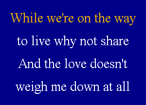 While we're on the way
to live why not share

And the love doesn't

weigh me down at all