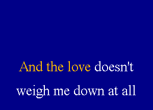 And the love doesn't

weigh me down at all