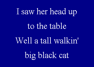 I saw her head up

to the table
Well a tall walkin'
big black cat