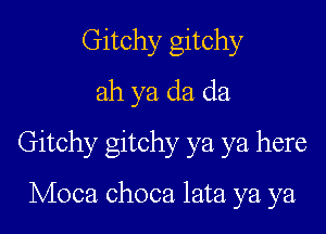 Gitchy gitchy
ah ya da da

Gitchy gitchy ya ya here

Moca choca lata ya ya