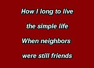How I long to live

the simple life
When neighbors

were still friends