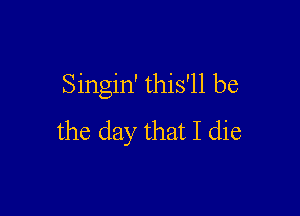 Singin' this'll be

the day that I die