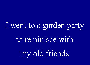 I went to a garden party

to reminisce With

my old friends