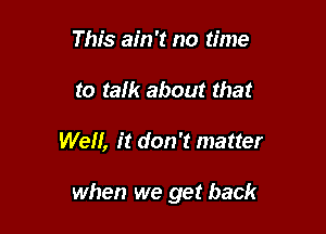 This ain't no time
to ram about that

Well, it don't matter

when we get back