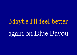 Maybe I'll feel better

again on Blue Bayou