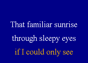 That familiar sunrise

through sleepy eyes

if I could only see